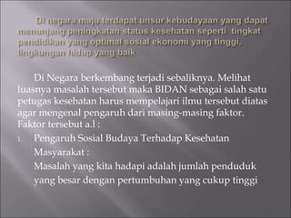 Di Negara berkembang terjadi sebaliknya. Melihat
luasnya masalah tersebut maka BIDAN sebagai salah satu
petugas kesehatan harus mempelajari ilmu tersebut diatas
agar mengenal pengaruh dari masing-masing faktor.
Faktor tersebut a.l :
1. Pengaruh Sosial Budaya Terhadap Kesehatan
Masyarakat :
Masalah yang kita hadapi adalah jumlah penduduk
yang besar dengan pertumbuhan yang cukup tinggi
 