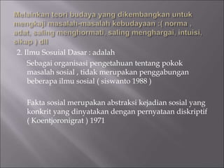 2. Ilmu Sosuial Dasar : adalah
Sebagai organisasi pengetahuan tentang pokok
masalah sosial , tidak merupakan penggabungan
beberapa ilmu sosial ( siswanto 1988 )
Fakta sosial merupakan abstraksi kejadian sosial yang
konkrit yang dinyatakan dengan pernyataan diskriptif
( Koentjoronigrat ) 1971
 