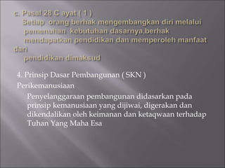 4. Prinsip Dasar Pembangunan ( SKN )
Perikemanusiaan
Penyelanggaraan pembangunan didasarkan pada
prinsip kemanusiaan yang dijiwai, digerakan dan
dikendalikan oleh keimanan dan ketaqwaan terhadap
Tuhan Yang Maha Esa
 