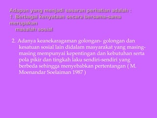 2. Adanya keanekaragaman golongan- golongan dan
kesatuan sosial lain didalam masyarakat yang masing-
masing mempunyai kepentingan dan kebutuhan serta
pola pikir dan tingkah laku sendiri-sendiri yang
berbeda sehingga menyebabkan pertentangan ( M.
Moenandar Soelaiman 1987 )
 