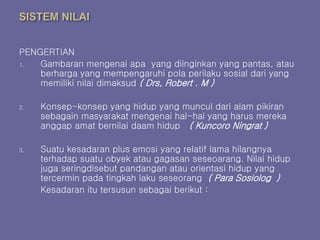 PENGERTIAN
1. Gambaran mengenai apa yang diinginkan yang pantas, atau
berharga yang mempengaruhi pola perilaku sosial dari yang
memiliki nilai dimaksud ( Drs, Robert . M )
2. Konsep-konsep yang hidup yang muncul dari alam pikiran
sebagain masyarakat mengenai hal-hal yang harus mereka
anggap amat bernilai daam hidup ( Kuncoro Ningrat )
3. Suatu kesadaran plus emosi yang relatif lama hilangnya
terhadap suatu obyek atau gagasan seseoarang. Nilai hidup
juga seringdisebut pandangan atau orientasi hidup yang
tercermin pada tingkah laku seseorang ( Para Sosiolog )
Kesadaran itu tersusun sebagai berikut :
 