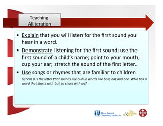 Teaching	
  
           Allitera;on   	
  

•  Explain	
  that	
  you	
  will	
  listen	
  for	
  the	
  ﬁrst	
  sound	
  you	
  
   hear	
  in	
  a	
  word.	
  
•  Demonstrate	
  listening	
  for	
  the	
  ﬁrst	
  sound;	
  use	
  the	
  
   ﬁrst	
  sound	
  of	
  a	
  child’s	
  name;	
  point	
  to	
  your	
  mouth;	
  
   cup	
  your	
  ear;	
  stretch	
  the	
  sound	
  of	
  the	
  ﬁrst	
  leWer.	
  
•  Use	
  songs	
  or	
  rhymes	
  that	
  are	
  familiar	
  to	
  children.	
  
   	
  Listen!	
  B	
  is	
  the	
  leMer	
  that	
  sounds	
  like	
  buh	
  in	
  words	
  like	
  ball,	
  bat	
  and	
  bee.	
  Who	
  has	
  a	
  
       word	
  that	
  starts	
  with	
  buh	
  to	
  share	
  with	
  us?	
  
 