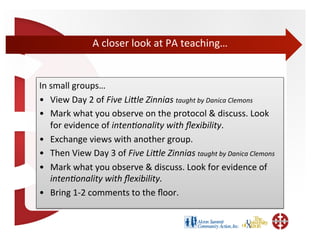 A	
  closer	
  look	
  at	
  PA	
  teaching…	
  


In	
  small	
  groups…	
  
•  View	
  Day	
  2	
  of	
  Five	
  LiMle	
  Zinnias	
  taught	
  by	
  Danica	
  Clemons	
  
•  Mark	
  what	
  you	
  observe	
  on	
  the	
  protocol	
  &	
  discuss.	
  Look	
  
      for	
  evidence	
  of	
  inten+onality	
  with	
  ﬂexibility.	
  	
  
•  Exchange	
  views	
  with	
  another	
  group.	
  
•  Then	
  View	
  Day	
  3	
  of	
  Five	
  LiMle	
  Zinnias	
  taught	
  by	
  Danica	
  Clemons	
  
•  Mark	
  what	
  you	
  observe	
  &	
  discuss.	
  Look	
  for	
  evidence	
  of	
  
      inten+onality	
  with	
  ﬂexibility.	
  
•  Bring	
  1-­‐2	
  comments	
  to	
  the	
  ﬂoor.	
  
 