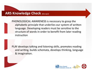 ARS	
  Knowledge	
  Check	
  aka	
  quiz	
  

      PHONOLOGICAL	
  AWARENESS	
  is	
  necessary	
  to	
  grasp	
  the	
  
        alphabe;c	
  principle	
  that	
  underlies	
  our	
  system	
  of	
  wriWen	
  
        language.	
  Developing	
  readers	
  must	
  be	
  sensi;ve	
  to	
  the	
  
        structure	
  of	
  words	
  in	
  order	
  to	
  beneﬁt	
  from	
  later	
  reading	
  
        instruc;on	
  	
  


      PLAY	
  develops	
  talking	
  and	
  listening	
  skills,	
  promotes	
  reading	
  
        and	
  wri;ng,	
  builds	
  schemata,	
  develops	
  thinking,	
  language	
  
        &	
  imagina;on.	
  	
  
 
