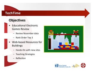 TechTime	
  
  Objec=ves	
  
  •  Educa;onal	
  Electronic	
  
     Games	
  Review	
  
      –  Review	
  November	
  data	
  
      –  Rank	
  Order	
  Top	
  3	
  
  •  Web-­‐based	
  Resources	
  for	
  
     Buildings	
  
      –  Hands-­‐On	
  with	
  new	
  sites	
  
      –  Teaching	
  Strategies	
  
      –  Reﬂec;on	
  
 