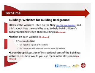 TechTime	
  
  Buildings:Websites	
  for	
  Building	
  Background	
  
  • Review	
  the	
  websites	
  listed	
  on	
  the	
  Ning	
  hWp://bit.ly/arsBuildings	
  	
  and	
  
  think	
  about	
  how	
  the	
  could	
  be	
  used	
  to	
  help	
  build	
  children’s	
  
  background	
  knowledge	
  about	
  buildings	
  (15	
  minutes)	
  
  • Reﬂect	
  on	
  each	
  website	
  (10	
  minutes)	
  
        –  3	
  Pluses	
  and	
  a	
  Wish	
  
                 •  List	
  3	
  posi;ve	
  aspects	
  of	
  the	
  website	
  
                 •  List	
  1	
  thing	
  you	
  wish	
  you	
  could	
  improve	
  about	
  the	
  website	
  

  • Large	
  Group	
  Discussion	
  of	
  instruc;onal	
  uses	
  of	
  the	
  Buildings	
  
  websites,	
  i.e.,	
  how	
  would	
  you	
  use	
  them	
  in	
  the	
  classroom?(10	
  
  minutes)	
  
 