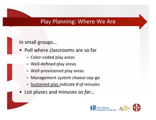 Play	
  Planning:	
  Where	
  We	
  Are	
  


In	
  small	
  groups…	
  
•  Poll	
  where	
  classrooms	
  are	
  so	
  far	
  
     –    Color-­‐coded	
  play	
  areas	
  	
  
     –    Well-­‐deﬁned	
  play	
  areas	
  
     –    Well-­‐provisioned	
  play	
  areas	
  
     –    Management	
  system	
  choose-­‐say-­‐go	
  
     –    Sustained	
  play	
  indicate	
  #	
  of	
  minutes	
  
•  List	
  pluses	
  and	
  minuses	
  so	
  far…	
  	
  
 