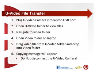 U-Video File Transfer
   1.  Plug U‐Video Camera into laptop USB port 
   2.  Open U‐Video folder to view ﬁles 
   3.  Navigate to video folder 
   4.  Open Video folder on laptop 
   5.  Drag video ﬁle from U‐Video folder and drop 
       into Video folder 
   6.  Copying message will appear 
       •  Do Not disconnect the U‐Video Camera! 
 