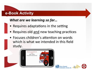 e-Book Activity
  What are we learning so far… 
  •  Requires adapta+ons in the sebng 
  •  Requires old and new teaching prac+ces 
  •  Focuses children’s aden+on on words 
     which is what we intended in this ﬁeld 
     study.  
 