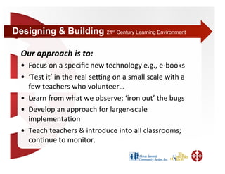 Designing & Building 21        st   Century Learning Environment



 Our approach is to: 
 •  Focus on a speciﬁc new technology e.g., e‐books  
 •  ‘Test it’ in the real sebng on a small scale with a 
    few teachers who volunteer… 
 •  Learn from what we observe; ‘iron out’ the bugs 
 •  Develop an approach for larger‐scale 
    implementa+on 
 •  Teach teachers & introduce into all classrooms; 
    con+nue to monitor. 
 