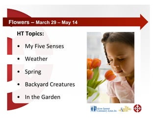 Flowers – March 29 – May 14

   HT Topics: 
   •  My Five Senses 
   •  Weather  

   •  Spring    

   •  Backyard Creatures 

   •  In the Garden    
 
