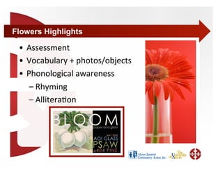 Flowers Highlights

 •  Assessment 
 •  Vocabulary + photos/objects 
 •  Phonological awareness 
     – Rhyming 
     – Allitera+on 
 