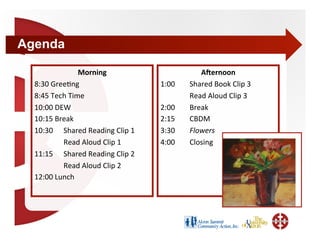Agenda

               Morning                        A(ernoon 
  8:30 Gree+ng                     1:00    Shared Book Clip 3 
  8:45 Tech Time                           Read Aloud Clip 3 
  10:00 DEW                        2:00    Break 
  10:15 Break                      2:15    CBDM 
  10:30   Shared Reading Clip 1    3:30    Flowers 
           Read Aloud Clip 1       4:00    Closing 
  11:15  Shared Reading Clip 2 
           Read Aloud Clip 2 
  12:00 Lunch 
 