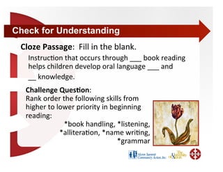 Check for Understanding
 Cloze Passage:  Fill in the blank. 
    Instruc+on that occurs through ___ book reading 
    helps children develop oral language ___ and 
    __ knowledge. 
  Challenge Ques4on: 
  Rank order the following skills from 
  higher to lower priority in beginning 
  reading: 
              *book handling, *listening, 
             *allitera+on, *name wri+ng,  
                                *grammar  
 
