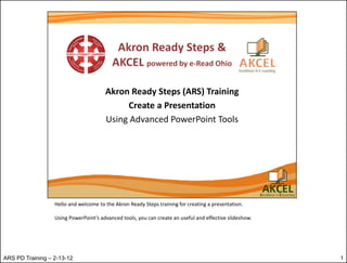 Hello and welcome to the Akron Ready Steps training for creating a presentation.

                  Using PowerPoint’s advanced tools, you can create an useful and effective slideshow.




ARS PD Training – 2-13-12                                                                                1
 