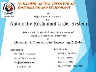 Automatic Restaurant Order System
Submitted to:
DEEPIKA SHARMA
RAKESH SOLANKI
Project Cordinators
( Section – A)
Submitted by:
PANKAJ DUBEY
SUJEET PATEL
HARSH JAIN
NARENDRA PUROHIT
Electronics & Communication Engineering, 2015-16
A
Major Project Presentation
On
Submitted in partial fulfillment for the award of
Degree of Bachelor of Technology
in
 
