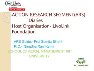 ACTION RESEARCH SEGMENT(ARS)
Diaries
Host Organisation- LivoLink
Foundation
ARS Guide:- Prof Sumita Sindhi
R.O:- Singdha Rani Karmi
SCHOOL OF RURAL MANAGEMENT KIIT
UNIVERSITY
 