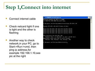 Step 1,Connect into internet
 Connect internet cable
 Check netcard light if one
is light and the other is
flashing
 Another way to check
network,in your PC, go to
Start->Run->cmd, then
ping ip address,for
example 192.168.1.10,see
pic at the right
 