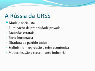 A Rússia da URSS
Modelo socialista
- Eliminação da propriedade privada
- Fazendas estatais
- Forte burocracia
- Ditadura de partido único
- Stalinismo – repressão e crise econômica
- Modernização e crescimento industrial
 