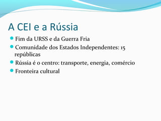 A CEI e a Rússia
Fim da URSS e da Guerra Fria
Comunidade dos Estados Independentes: 15
repúblicas
Rússia é o centro: transporte, energia, comércio
Fronteira cultural
 