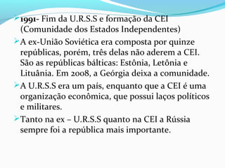 1991- Fim da U.R.S.S e formação da CEI
(Comunidade dos Estados Independentes)
A ex-União Soviética era composta por quinze
repúblicas, porém, três delas não aderem a CEI.
São as repúblicas bálticas: Estônia, Letônia e
Lituânia. Em 2008, a Geórgia deixa a comunidade.
A U.R.S.S era um país, enquanto que a CEI é uma
organização econômica, que possui laços políticos
e militares.
Tanto na ex – U.R.S.S quanto na CEI a Rússia
sempre foi a república mais importante.
 