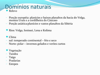 Domínios naturaisRelevo
- Porção européia: planícies e baixos planaltos da bacia do Volga,
montes Urais e a cordilheira do Cáucaso
- Porção asiática:planícies e vastos planaltos da Sibéria
Rios: Volga, Ienissei, Lena e Kolima
Clima
- sul: temperado continental – frio e seco
- Norte: polar – invernos gelados e verões curtos
Vegetação
- Tundra
- Taiga
- Pradarias
- Estepes
 