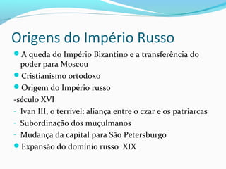 Origens do Império Russo
A queda do Império Bizantino e a transferência do
poder para Moscou
Cristianismo ortodoxo
Origem do Império russo
-século XVI
- Ivan III, o terrível: aliança entre o czar e os patriarcas
- Subordinação dos muçulmanos
- Mudança da capital para São Petersburgo
Expansão do domínio russo XIX
 