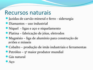 Recursos naturais
Jazidas de carvão mineral e ferro - siderurgia
Diamantes – uso industrial
Níquel - ligas e aço e niquelamento
Platina – fabricação de jóias, eletrodos
Magnésio – liga de alumínio para construção de
aviões e mísseis
Cobalto – produção de imãs industriais e ferramentas
Petróleo – 5º maior produtor mundial
Gás natural
Aço
 