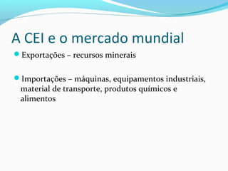 A CEI e o mercado mundial
Exportações – recursos minerais
Importações – máquinas, equipamentos industriais,
material de transporte, produtos químicos e
alimentos
 