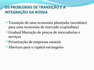 OS PROBLEMAS DE TRANSIÇÃO E A
INTEGRAÇÃO DA RÚSSIA
Transição de uma economia planejada (socialista)
para uma economia de mercado (capitalista)
Gradual liberação de preços de mercadorias e
serviços
Privatização de empresas estatais
Abertura para o capital estrangeiro
 