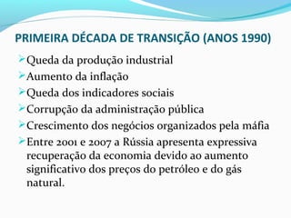 PRIMEIRA DÉCADA DE TRANSIÇÃO (ANOS 1990)
Queda da produção industrial
Aumento da inflação
Queda dos indicadores sociais
Corrupção da administração pública
Crescimento dos negócios organizados pela máfia
Entre 2001 e 2007 a Rússia apresenta expressiva
recuperação da economia devido ao aumento
significativo dos preços do petróleo e do gás
natural.
 