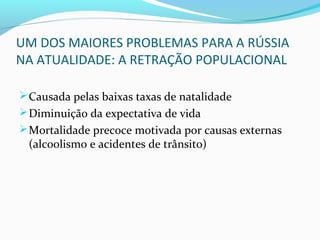 UM DOS MAIORES PROBLEMAS PARA A RÚSSIA
NA ATUALIDADE: A RETRAÇÃO POPULACIONAL
Causada pelas baixas taxas de natalidade
Diminuição da expectativa de vida
Mortalidade precoce motivada por causas externas
(alcoolismo e acidentes de trânsito)
 