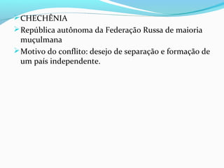 CHECHÊNIA
República autônoma da Federação Russa de maioria
muçulmana
Motivo do conflito: desejo de separação e formação de
um país independente.
 
