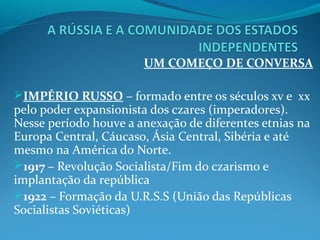UM COMEÇO DE CONVERSA
IMPÉRIO RUSSO – formado entre os séculos xv e xx
pelo poder expansionista dos czares (imperadores).
Nesse período houve a anexação de diferentes etnias na
Europa Central, Cáucaso, Ásia Central, Sibéria e até
mesmo na América do Norte.
1917 – Revolução Socialista/Fim do czarismo e
implantação da república
1922 – Formação da U.R.S.S (União das Repúblicas
Socialistas Soviéticas)
 