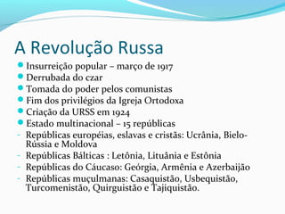 A Revolução Russa
Insurreição popular – março de 1917
Derrubada do czar
Tomada do poder pelos comunistas
Fim dos privilégios da Igreja Ortodoxa
Criação da URSS em 1924
Estado multinacional – 15 repúblicas
- Repúblicas européias, eslavas e cristãs: Ucrânia, Bielo-
Rússia e Moldova
- Repúblicas Bálticas : Letônia, Lituânia e Estônia
- Repúblicas do Cáucaso: Geórgia, Armênia e Azerbaijão
- Repúblicas muçulmanas: Casaquistão, Usbequistão,
Turcomenistão, Quirguistão e Tajiquistão.
 