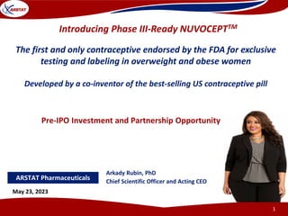 Arkady Rubin, PhD
Chief Scientific Officer and Acting CEO
May 23, 2023
1
Introducing Phase III-Ready NUVOCEPTTM
The first and only contraceptive endorsed by the FDA for exclusive
testing and labeling in overweight and obese women
Developed by a co-inventor of the best-selling US contraceptive pill
ARSTAT Pharmaceuticals
Pre-IPO Investment and Partnership Opportunity
 