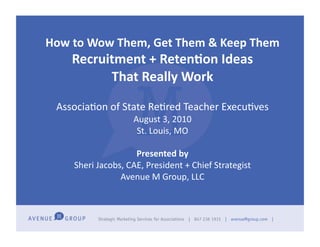How	
  to	
  Wow	
  Them,	
  Get	
  Them	
  &	
  Keep	
  Them	
  
       Recruitment	
  +	
  Reten7on	
  Ideas	
  
             That	
  Really	
  Work	
  

  Associa'on	
  of	
  State	
  Re'red	
  Teacher	
  Execu'ves	
  
                             August	
  3,	
  2010	
  
                              St.	
  Louis,	
  MO	
  

                             Presented	
  by	
  
       Sheri	
  Jacobs,	
  CAE,	
  President	
  +	
  Chief	
  Strategist	
  
                      Avenue	
  M	
  Group,	
  LLC	
  
 