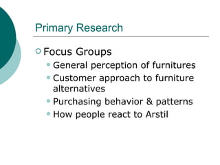 Primary Research Focus Groups General perception of furnitures Customer approach to furniture alternatives Purchasing behavior & patterns How people react to Arstil 