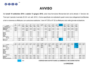 Spa 
AVVISO 
Da lunedì 15 settembre 2014 a sabato 13 giugno 2015, sulla linea ferroviaria Monserrato-Isili verrà attivato il Servizio dei 
Treni per il periodo invernale (O.G.S. ed. sett. 2012.). Come specificato nei sottostanti quadri orario due collegamenti da Mandas 
a Isili e viceversa si effettuano con autocorse sostitutive. I treni AT 203 e AT 22 si effettuano solo nelle giornate scolastiche. 
AT 1 AT 3 AT 5 AT 7 AT 9 AT 11 AT 13 AT 203 TL 15 AT 17 AT 19 AT 21 AT 205 AT 23 AT 25 AT 27 AT 29 
Località treno treno treno treno treno treno treno treno treno treno treno treno bus sos. treno treno treno treno 
Gottardo fermata P. 07:00 08:00 10:00 12:00 13:10 14:10 14:44 15:13 17:10 18:00 19:00 20:00 20:50 
Monserrato stazione 06:02 
Settimo S.P. 06:08 07:08 08:08 10:08 12:08 13:18 14:19 14:54 15:21 17:18 18:08 19:08 20:08 20:58 
Soleminis 06:18 07:18 08:18 10:18 12:18 13:28 14:30 15:04 15:31 17:28 18:18 19:18 20:18 21:08 
06:23 08:23 12:23 15:09 18:23 21:13 
07:30 10:24 13:37 14:39 15:39 17:34 19:24 20:24 
Dolianova 
Donori 07:40 10:34 13:48 14:50 15:49 17:44 19:34 20:34 
Barrali 07:50 10:44 13:59 15:01 15:59 17:54 19:45 20:44 
Senorbì 08:00 10:52 14:09 15:11 16:09 18:02 19:55 20:52 
Suelli 08:05 10:57 14:14 15:17 16:14 18:07 20:00 20:57 
Gesico stazione 08:14 11:06 14:23 15:27 16:23 18:16 20:09 21:06 
15:37 16:32 18:25 20:18 21:15 
07:44 08:26 11:16 14:34 13:05 18:28 
Mandas 
Serri stazione 07:51 08:33 11:23 14:41 13:12 18:36 
Isili stazione A. 08:01 08:43 11:33 14:51 13:22 18:47 
AT 2 AT 4 TL 6 AT 8 AT 10 AT 12 AT 14 AT 202 AT 16 AT 18 AT 20 AT 22 AT 24 AT 26 AT 28 AT 32 AT 208 AT 34 AT 36 
Località treno treno treno treno treno treno treno treno treno treno treno treno treno treno treno treno bus sos. treno treno 
Isili stazione P. 08:07 08:50 12:26 13:53 15:26 19:05 
Serri stazione 08:17 09:00 12:36 14:03 15:36 19:16 
09:07 14:10 19:24 
06:00 06:23 07:35 08:25 12:44 13:44 14:46 15:44 19:30 
Mandas 
Gesico stazione 06:09 06:33 07:44 08:34 12:53 13:53 14:55 15:53 19:39 
Suelli 06:19 06:44 07:54 08:44 13:03 14:03 15:05 16:03 19:49 
Senorbì 06:24 06:50 07:59 08:49 13:08 14:08 15:10 16:08 19:54 
Barrali 06:32 06:59 08:07 08:57 13:16 14:16 15:18 16:16 20:02 
Donori 06:42 07:10 08:17 09:07 13:26 14:27 15:28 16:26 20:13 
06:27 06:52 07:24 07:37 08:27 08:47 09:17 12:37 13:36 14:38 15:38 16:07 16:36 18:37 20:25 21:16 
Soleminis 06:33 06:58 07:31 07:43 08:33 08:53 09:23 12:43 13:42 14:44 15:44 16:13 16:42 18:43 20:31 21:22 
Settimo 06:42 07:09 07:41 07:52 08:42 09:02 09:32 12:52 13:51 14:53 15:53 16:22 16:51 18:52 20:40 21:31 
Monserrato/Gottardo A. 06:48 07:15 07:48 07:58 08:48 09:08 09:38 12:58 13:57 14:58 15:58 16:28 16:57 18:58 20:46 21:37 
BUS I SERVIZI NON SI EFFETTUANO LA DOMENICA E NEI GIORNI FESTIVI 
LA DIREZIONE 
Dolianova 
