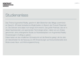 SEITE 4

Studienanlass
Das Thema Augmented Reality, gewinnt in allen Bereichen des Alltags zunehmend
an Gewicht. AR bietet fantastische Möglichkeiten im Bereich der Produkt-Präsentation. Die Grenzen sind dabei noch lange nicht erreicht. Das große Potenzial, das wir in
dieser faszinierenden und spannenden Technologie sehen, haben wir zum Anlass
genommen, eine umfangreiche Studie zur Nutzerakzeptanz von Augmented RealityAnwendungen in Auftrag zu geben.
Dabei haben wir den inhaltlichen Schwerpunkt auf die Bereiche gelegt, die bis dato
am relevantesten für die Nutzung von AR-Anwendungen auf Konsumentenseite sind:
Mode sowie Haus- und Wohnungseinrichtung.

 