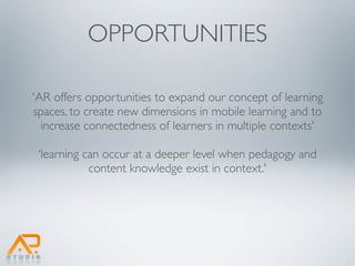OPPORTUNITIES

'AR offers opportunities to expand our concept of learning
spaces, to create new dimensions in mobile learning and to
  increase connectedness of learners in multiple contexts'

 ‘learning can occur at a deeper level when pedagogy and
            content knowledge exist in context.'
 