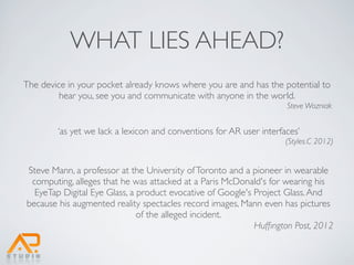 WHAT LIES AHEAD?
The device in your pocket already knows where you are and has the potential to
         hear you, see you and communicate with anyone in the world.
                                                                     Steve Wozniak


        ‘as yet we lack a lexicon and conventions for AR user interfaces’
                                                                     (Styles.C 2012)


Steve Mann, a professor at the University of Toronto and a pioneer in wearable
 computing, alleges that he was attacked at a Paris McDonald's for wearing his
  EyeTap Digital Eye Glass, a product evocative of Google's Project Glass. And
because his augmented reality spectacles record images, Mann even has pictures
                              of the alleged incident.
                                                            Hufﬁngton Post, 2012
 