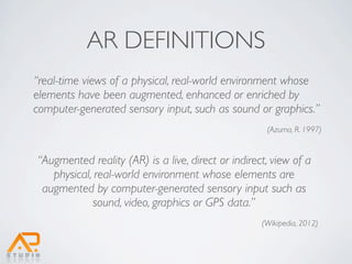 AR DEFINITIONS
“real-time views of a physical, real-world environment whose
elements have been augmented, enhanced or enriched by
computer-generated sensory input, such as sound or graphics.”
                                                     (Azuma, R. 1997)


“Augmented reality (AR) is a live, direct or indirect, view of a
   physical, real-world environment whose elements are
 augmented by computer-generated sensory input such as
            sound, video, graphics or GPS data.”
                                                    (Wikipedia, 2012)
 