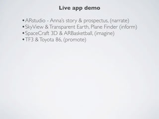 Live demo
ARstudio - Anna’s story & prospectus, (theme:narrate)          OTHER APPS

                                                               Aurasma
                                                               AR studio
                                                               String
                                                               Spacecraft 3D
                                                               Toyota 86
SkyView & Transparent Earth, Plane Finder (theme: inform)      Defend the earth
                                                               AR Basketball
                                                               Transparent Earth
                                                               Londinium
                                                               Plane Finder AR
                                                               Skinvaders
                                                               Theodolite ($)
SpaceCraft 3D & ARBasketball, (theme: imagine)                 Magic Plan
                                                               Wikitude
                                                               Google
                                                               Junaio




Toyota 86 & Transformer 3 Defend the Earth, (theme: promote)
 