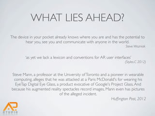 WHAT LIES AHEAD?
The device in your pocket already knows where you are and has the potential to
         hear you, see you and communicate with anyone in the world.
                                                                     Steve Wozniak


        ‘as yet we lack a lexicon and conventions for AR user interfaces’
                                                                     (Styles.C 2012)


Steve Mann, a professor at the University of Toronto and a pioneer in wearable
 computing, alleges that he was attacked at a Paris McDonald's for wearing his
  EyeTap Digital Eye Glass, a product evocative of Google's Project Glass. And
because his augmented reality spectacles record images, Mann even has pictures
                              of the alleged incident.
                                                            Hufﬁngton Post, 2012
 