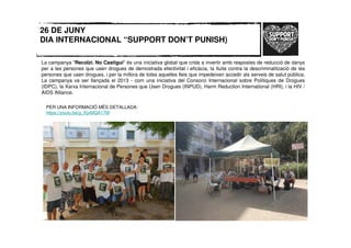 26 DE JUNY
DIA INTERNACIONAL “SUPPORT DON’T PUNISH)
La campanya "Recolzi. No Castigui" és una iniciativa global que crida a invertir amb respostes de reducció de danys
per a les persones que usen drogues de demostrada efectivitat i eficàcia, la lluita contra la descriminalització de les
persones que usen drogues, i per la millora de totes aquelles lleis que impedeixen accedir als serveis de salut pública.
La campanya va ser llançada el 2013 - com una iniciativa del Consorci Internacional sobre Polítiques de Drogues
(IDPC), la Xarxa Internacional de Persones que Usen Drogues (INPUD), Harm Reduction International (HRI), i la HIV /
AIDS Alliance.
PER UNA INFORMACIÓ MÉS DETALLADA:
https://youtu.be/g_KjvMQA17M
 