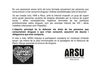 És una associació sense ànim de lucre formada actualment per persones que
consumeixen o han consumit drogues i d’altres sensibilitzades amb el fenomen.
Va ser creada l’any 1999 a Reus, amb la intenció d’assolir un grup de suport
entre iguals (persones usuàries de drogues afectades per la manca de suport
social i altres conseqüències negatives derivades de les polítiques
prohibicionistes sobre drogues, com per exemple infecció del VIH i altres
malalties infeccioses com l’hepatitis).
L’objectiu principal és la defensar els drets de les persones que
consumeixen drogues o que n’han consumit, assumint els deures i
obligacions que això comporta.
A més a més, ARSU impulsa la participació ciutadana en iniciatives d’interès
social i de millora de la salut emmarcades en el paradigma de la Reducció de
Riscs i Danys associats al consum de drogues.
 