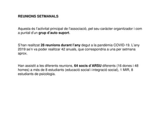 REUNIONS SETMANALS
Aquesta és l’activitat principal de l’associació, pel seu caràcter organitzador i com
a puntal d’un grup d’auto suport.
S’han realitzat 28 reunions durant l’any degut a la pandèmia COVID-19. L’any
2019 se’n va poder realitzar 42 anuals, que correspondria a una per setmana
aprox.
Han assistit a les diferents reunions, 64 socis d’ARSU diferents (16 dones i 48
homes) a més de 8 estudiants (educació social i integració social), 1 MIR, 8
estudiants de psicologia.
 
