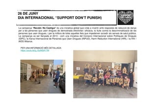 26 DE JUNY
DIA INTERNACIONAL “SUPPORT DON’T PUNISH)
La campanya "Recolzi. No Castigui" és una iniciativa global que crida a invertir amb respostes de reducció de danys
per a les persones que usen drogues de demostrada efectivitat i eficàcia, la lluita contra la descriminalització de les
persones que usen drogues, i per la millora de totes aquelles lleis que impedeixen accedir als serveis de salut pública.
La campanya va ser llançada el 2013 - com una iniciativa del Consorci Internacional sobre Polítiques de Drogues
(IDPC), la Xarxa Internacional de Persones que Usen Drogues (INPUD), Harm Reduction International (HRI), i la HIV /
AIDS Alliance.
PER UNA INFORMACIÓ MÉS DETALLADA:
https://youtu.be/g_KjvMQA17M
 