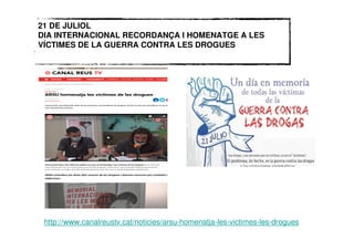 21 DE JULIOL
DIA INTERNACIONAL RECORDANÇA I HOMENATGE A LES
VÍCTIMES DE LA GUERRA CONTRA LES DROGUES
http://www.canalreustv.cat/noticies/arsu-homenatja-les-victimes-les-drogues
 